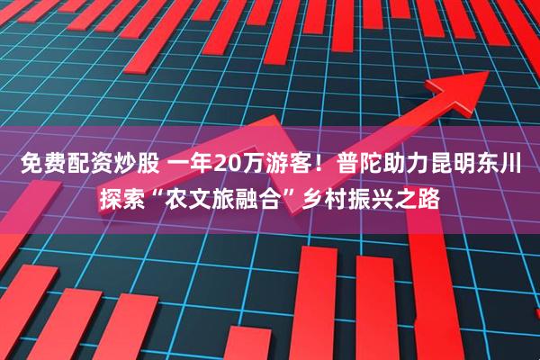 免费配资炒股 一年20万游客！普陀助力昆明东川探索“农文旅融合”乡村振兴之路
