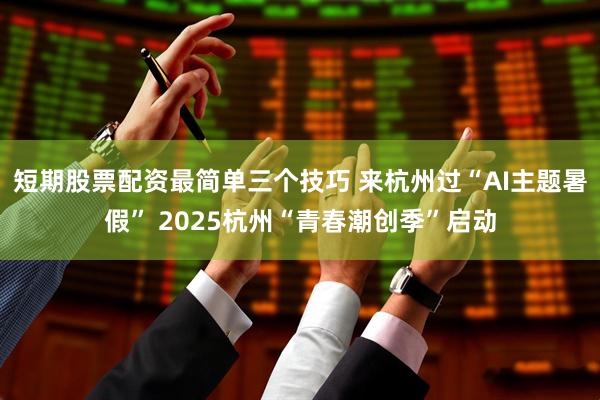 短期股票配资最简单三个技巧 来杭州过“AI主题暑假” 2025杭州“青春潮创季”启动