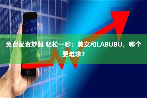免费配资炒股 轻松一秒：美女和LABUBU，哪个更难求？