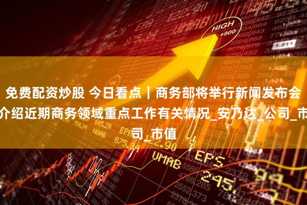 免费配资炒股 今日看点｜商务部将举行新闻发布会，介绍近期商务领域重点工作有关情况_安乃达_公司_市值