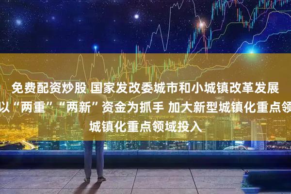 免费配资炒股 国家发改委城市和小城镇改革发展中心：以“两重”“两新”资金为抓手 加大新型城镇化重点领域投入