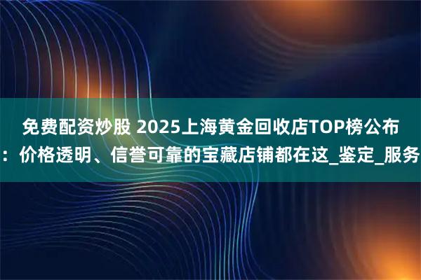 免费配资炒股 2025上海黄金回收店TOP榜公布：价格透明、信誉可靠的宝藏店铺都在这_鉴定_服务
