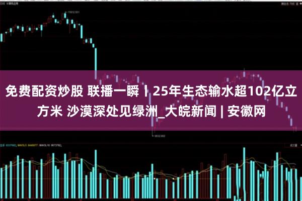 免费配资炒股 联播一瞬丨25年生态输水超102亿立方米 沙漠深处见绿洲_大皖新闻 | 安徽网