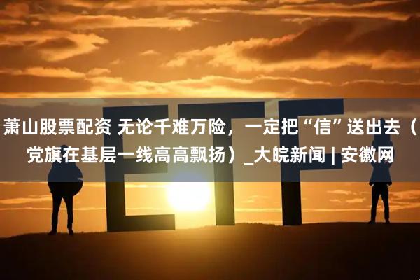 萧山股票配资 无论千难万险，一定把“信”送出去（党旗在基层一线高高飘扬）_大皖新闻 | 安徽网