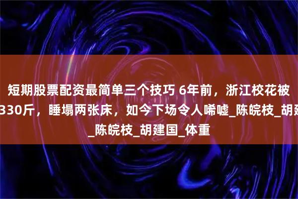 短期股票配资最简单三个技巧 6年前，浙江校花被丈夫喂到330斤，睡塌两张床，如今下场令人唏嘘_陈皖枝_胡建国_体重
