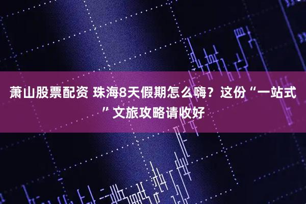 萧山股票配资 珠海8天假期怎么嗨？这份“一站式”文旅攻略请收好