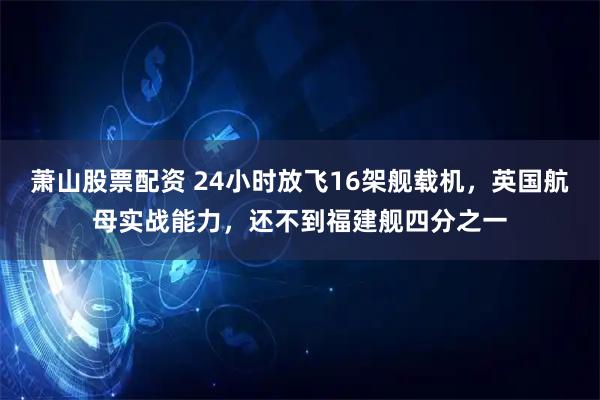 萧山股票配资 24小时放飞16架舰载机，英国航母实战能力，还不到福建舰四分之一