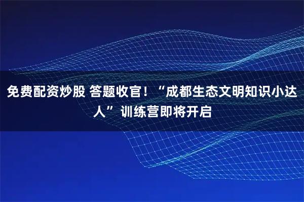 免费配资炒股 答题收官！“成都生态文明知识小达人” 训练营即将开启