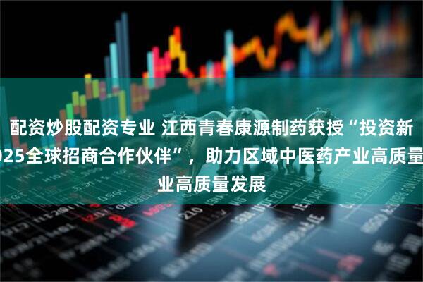 配资炒股配资专业 江西青春康源制药获授“投资新余2025全球招商合作伙伴”，助力区域中医药产业高质量发展