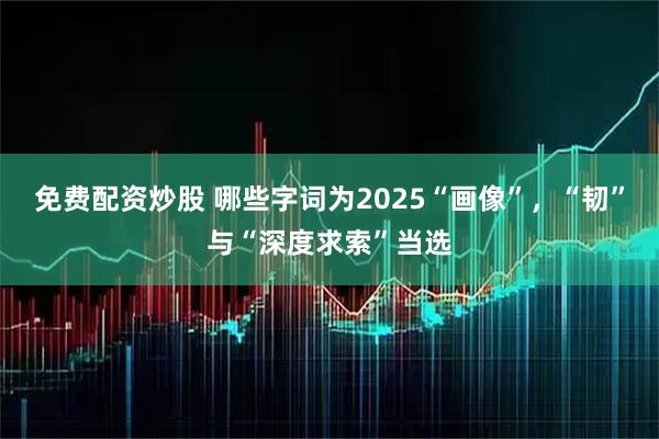 免费配资炒股 哪些字词为2025“画像”，“韧”与“深度求索”当选