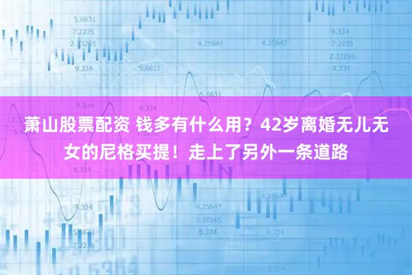 萧山股票配资 钱多有什么用？42岁离婚无儿无女的尼格买提！走上了另外一条道路