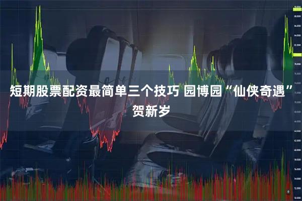 短期股票配资最简单三个技巧 园博园“仙侠奇遇”贺新岁